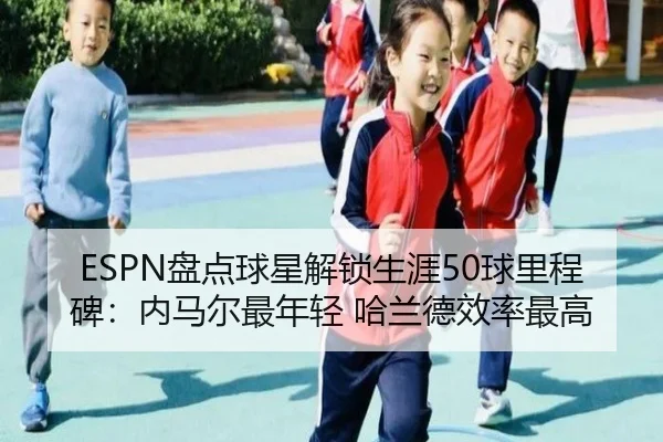 ESPN盘点球星解锁生涯50球里程碑：内马尔最年轻 哈兰德效率最高