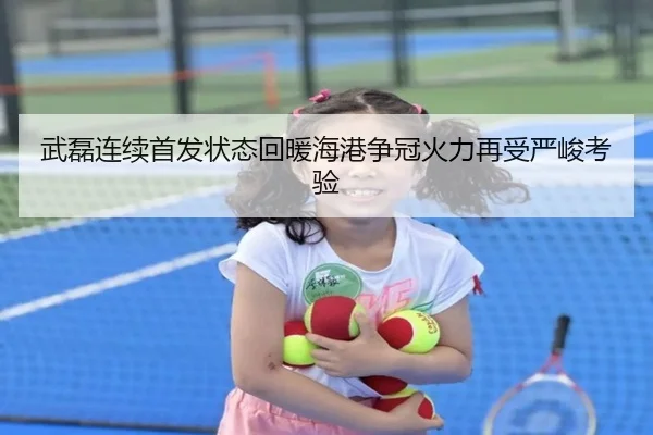 武磊连续首发状态回暖海港争冠火力再受严峻考验